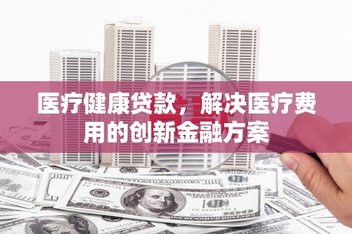将军医疗健康贷款，解决医疗费用的创新金融方案
